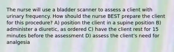 The nurse will use a bladder scanner to assess a client with urinary frequency. How should the nurse BEST prepare the client for this procedure? A) position the client in a supine position B) administer a diuretic, as ordered C) have the client rest for 15 minutes before the assessment D) assess the client's need for analgesia