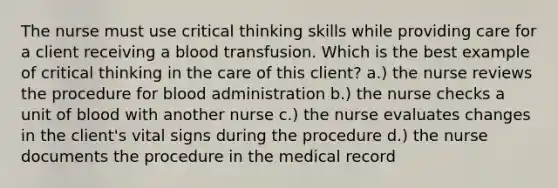 The nurse must use critical thinking skills while providing care for a client receiving a blood transfusion. Which is the best example of critical thinking in the care of this client? a.) the nurse reviews the procedure for blood administration b.) the nurse checks a unit of blood with another nurse c.) the nurse evaluates changes in the client's vital signs during the procedure d.) the nurse documents the procedure in the medical record