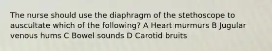 The nurse should use the diaphragm of the stethoscope to auscultate which of the following? A Heart murmurs B Jugular venous hums C Bowel sounds D Carotid bruits