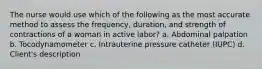 The nurse would use which of the following as the most accurate method to assess the frequency, duration, and strength of contractions of a woman in active labor? a. Abdominal palpation b. Tocodynamometer c. Intrauterine pressure catheter (IUPC) d. Client's description