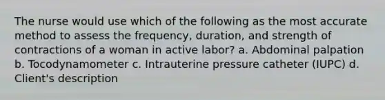 The nurse would use which of the following as the most accurate method to assess the frequency, duration, and strength of contractions of a woman in active labor? a. Abdominal palpation b. Tocodynamometer c. Intrauterine pressure catheter (IUPC) d. Client's description