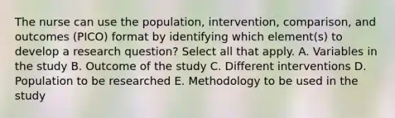 The nurse can use the population, intervention, comparison, and outcomes (PICO) format by identifying which element(s) to develop a research question? Select all that apply. A. Variables in the study B. Outcome of the study C. Different interventions D. Population to be researched E. Methodology to be used in the study