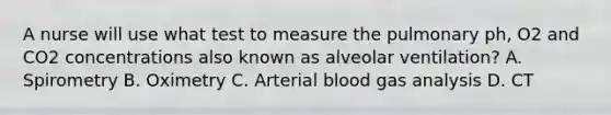 A nurse will use what test to measure the pulmonary ph, O2 and CO2 concentrations also known as alveolar ventilation? A. Spirometry B. Oximetry C. Arterial blood gas analysis D. CT