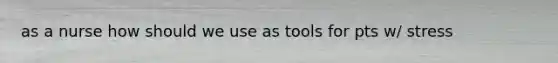 as a nurse how should we use as tools for pts w/ stress