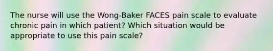 The nurse will use the Wong-Baker FACES pain scale to evaluate chronic pain in which patient? Which situation would be appropriate to use this pain scale?