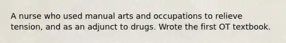 A nurse who used manual arts and occupations to relieve tension, and as an adjunct to drugs. Wrote the first OT textbook.