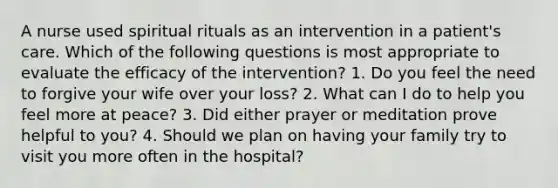 A nurse used spiritual rituals as an intervention in a patient's care. Which of the following questions is most appropriate to evaluate the efficacy of the intervention? 1. Do you feel the need to forgive your wife over your loss? 2. What can I do to help you feel more at peace? 3. Did either prayer or meditation prove helpful to you? 4. Should we plan on having your family try to visit you more often in the hospital?