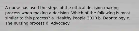 A nurse has used the steps of the ethical decision-making process when making a decision. Which of the following is most similar to this process? a. Healthy People 2010 b. Deontology c. The nursing process d. Advocacy