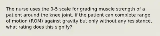 The nurse uses the 0-5 scale for grading muscle strength of a patient around the knee joint. If the patient can complete range of motion (ROM) against gravity but only without any resistance, what rating does this signify?