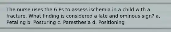 The nurse uses the 6 Ps to assess ischemia in a child with a fracture. What finding is considered a late and ominous sign? a. Petaling b. Posturing c. Paresthesia d. Positioning