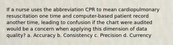 If a nurse uses the abbreviation CPR to mean cardiopulmonary resuscitation one time and computer-based patient record another time, leading to confusion if the chart were audited would be a concern when applying this dimension of data quality? a. Accuracy b. Consistency c. Precision d. Currency