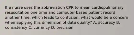 If a nurse uses the abbreviation CPR to mean cardiopulmonary resuscitation one time and computer-based patient record another time, which leads to confusion, what would be a concern when applying this dimension of data quality? A. accuracy B. consistency C. currency D. precision