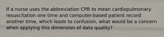 If a nurse uses the abbreviation CPR to mean cardiopulmonary resuscitation one time and computer-based patient record another time, which leads to confusion, what would be a concern when applying this dimension of data quality?