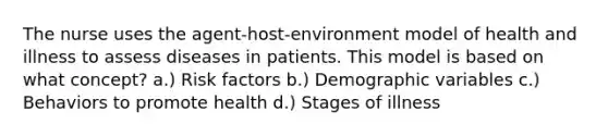 The nurse uses the agent-host-environment model of health and illness to assess diseases in patients. This model is based on what concept? a.) Risk factors b.) Demographic variables c.) Behaviors to promote health d.) Stages of illness