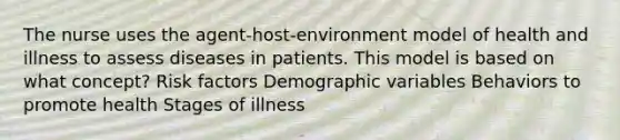 The nurse uses the agent-host-environment model of health and illness to assess diseases in patients. This model is based on what concept? Risk factors Demographic variables Behaviors to promote health Stages of illness