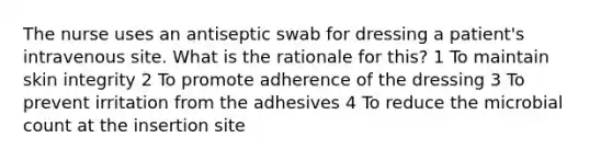 The nurse uses an antiseptic swab for dressing a patient's intravenous site. What is the rationale for this? 1 To maintain skin integrity 2 To promote adherence of the dressing 3 To prevent irritation from the adhesives 4 To reduce the microbial count at the insertion site