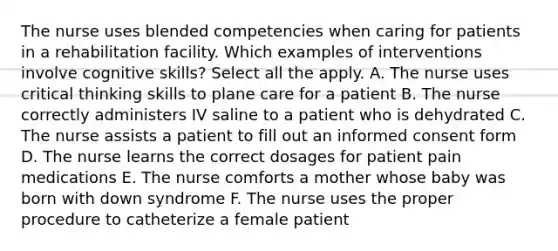 The nurse uses blended competencies when caring for patients in a rehabilitation facility. Which examples of interventions involve cognitive skills? Select all the apply. A. The nurse uses critical thinking skills to plane care for a patient B. The nurse correctly administers IV saline to a patient who is dehydrated C. The nurse assists a patient to fill out an informed consent form D. The nurse learns the correct dosages for patient pain medications E. The nurse comforts a mother whose baby was born with down syndrome F. The nurse uses the proper procedure to catheterize a female patient