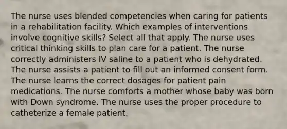 The nurse uses blended competencies when caring for patients in a rehabilitation facility. Which examples of interventions involve cognitive skills? Select all that apply. The nurse uses critical thinking skills to plan care for a patient. The nurse correctly administers IV saline to a patient who is dehydrated. The nurse assists a patient to fill out an informed consent form. The nurse learns the correct dosages for patient pain medications. The nurse comforts a mother whose baby was born with Down syndrome. The nurse uses the proper procedure to catheterize a female patient.