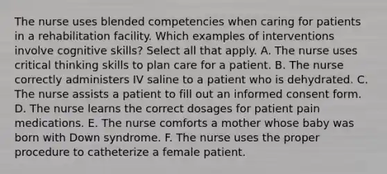 The nurse uses blended competencies when caring for patients in a rehabilitation facility. Which examples of interventions involve cognitive skills? Select all that apply. A. The nurse uses critical thinking skills to plan care for a patient. B. The nurse correctly administers IV saline to a patient who is dehydrated. C. The nurse assists a patient to fill out an informed consent form. D. The nurse learns the correct dosages for patient pain medications. E. The nurse comforts a mother whose baby was born with Down syndrome. F. The nurse uses the proper procedure to catheterize a female patient.