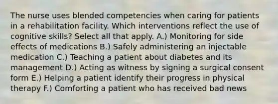 The nurse uses blended competencies when caring for patients in a rehabilitation facility. Which interventions reflect the use of cognitive skills? Select all that apply. A.) Monitoring for side effects of medications B.) Safely administering an injectable medication C.) Teaching a patient about diabetes and its management D.) Acting as witness by signing a surgical consent form E.) Helping a patient identify their progress in physical therapy F.) Comforting a patient who has received bad news