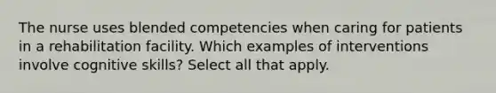 The nurse uses blended competencies when caring for patients in a rehabilitation facility. Which examples of interventions involve cognitive skills? Select all that apply.