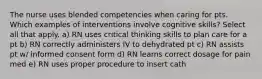 The nurse uses blended competencies when caring for pts. Which examples of interventions involve cognitive skills? Select all that apply. a) RN uses critical thinking skills to plan care for a pt b) RN correctly administers IV to dehydrated pt c) RN assists pt w/ informed consent form d) RN learns correct dosage for pain med e) RN uses proper procedure to insert cath