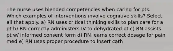 The nurse uses blended competencies when caring for pts. Which examples of interventions involve cognitive skills? Select all that apply. a) RN uses critical thinking skills to plan care for a pt b) RN correctly administers IV to dehydrated pt c) RN assists pt w/ informed consent form d) RN learns correct dosage for pain med e) RN uses proper procedure to insert cath