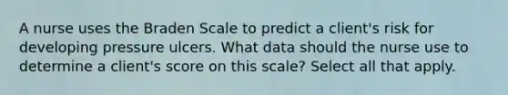 A nurse uses the Braden Scale to predict a client's risk for developing pressure ulcers. What data should the nurse use to determine a client's score on this scale? Select all that apply.