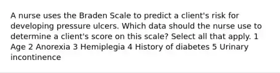 A nurse uses the Braden Scale to predict a client's risk for developing pressure ulcers. Which data should the nurse use to determine a client's score on this scale? Select all that apply. 1 Age 2 Anorexia 3 Hemiplegia 4 History of diabetes 5 Urinary incontinence