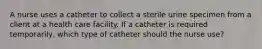 A nurse uses a catheter to collect a sterile urine specimen from a client at a health care facility. If a catheter is required temporarily, which type of catheter should the nurse use?