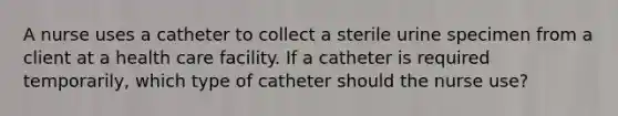 A nurse uses a catheter to collect a sterile urine specimen from a client at a health care facility. If a catheter is required temporarily, which type of catheter should the nurse use?