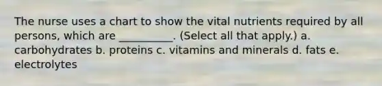 The nurse uses a chart to show the vital nutrients required by all persons, which are __________. (Select all that apply.) a. carbohydrates b. proteins c. vitamins and minerals d. fats e. electrolytes