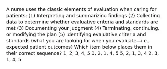 A nurse uses the classic elements of evaluation when caring for patients: (1) Interpreting and summarizing findings (2) Collecting data to determine whether evaluative criteria and standards are met (3) Documenting your judgment (4) Terminating, continuing, or modifying the plan (5) Identifying evaluative criteria and standards (what you are looking for when you evaluate—i.e., expected patient outcomes) Which item below places them in their correct sequence? 1, 2, 3, 4, 5 3, 2, 1, 4, 5 5, 2, 1, 3, 4 2, 3, 1, 4, 5