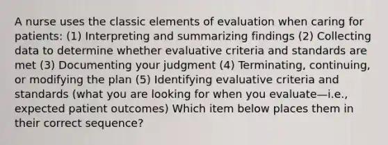 A nurse uses the classic elements of evaluation when caring for patients: (1) Interpreting and summarizing findings (2) Collecting data to determine whether evaluative criteria and standards are met (3) Documenting your judgment (4) Terminating, continuing, or modifying the plan (5) Identifying evaluative criteria and standards (what you are looking for when you evaluate—i.e., expected patient outcomes) Which item below places them in their correct sequence?