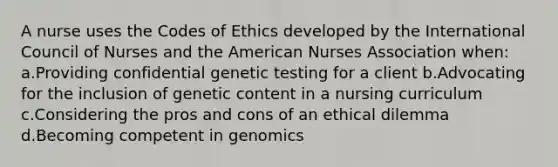 A nurse uses the Codes of Ethics developed by the International Council of Nurses and the American Nurses Association when: a.Providing confidential genetic testing for a client b.Advocating for the inclusion of genetic content in a nursing curriculum c.Considering the pros and cons of an ethical dilemma d.Becoming competent in genomics