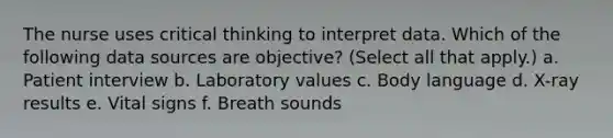 The nurse uses critical thinking to interpret data. Which of the following data sources are objective? (Select all that apply.) a. Patient interview b. Laboratory values c. Body language d. X-ray results e. Vital signs f. Breath sounds