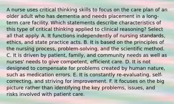 A nurse uses critical thinking skills to focus on the care plan of an older adult who has dementia and needs placement in a long-term care facility. Which statements describe characteristics of this type of critical thinking applied to clinical reasoning? Select all that apply. A. It functions independently of nursing standards, ethics, and state practice acts. B. It is based on the principles of the nursing process, problem-solving, and the scientific method. C. It is driven by patient, family, and community needs as well as nurses' needs to give competent, efficient care. D. It is not designed to compensate for problems created by human nature, such as medication errors. E. It is constantly re-evaluating, self-correcting, and striving for improvement. F. It focuses on the big picture rather than identifying the key problems, issues, and risks involved with patient care.