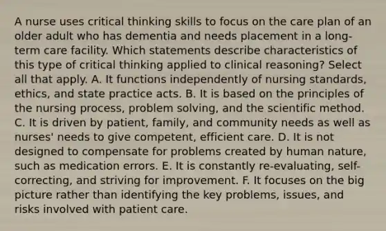 A nurse uses critical thinking skills to focus on the care plan of an older adult who has dementia and needs placement in a long-term care facility. Which statements describe characteristics of this type of critical thinking applied to clinical reasoning? Select all that apply. A. It functions independently of nursing standards, ethics, and state practice acts. B. It is based on the principles of the nursing process, problem solving, and the scientific method. C. It is driven by patient, family, and community needs as well as nurses' needs to give competent, efficient care. D. It is not designed to compensate for problems created by human nature, such as medication errors. E. It is constantly re-evaluating, self-correcting, and striving for improvement. F. It focuses on the big picture rather than identifying the key problems, issues, and risks involved with patient care.