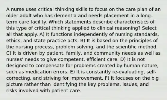 A nurse uses critical thinking skills to focus on the care plan of an older adult who has dementia and needs placement in a long-term care facility. Which statements describe characteristics of this type of critical thinking applied to clinical reasoning? Select all that apply. A) It functions independently of nursing standards, ethics, and state practice acts. B) It is based on the principles of the nursing process, problem solving, and the scientific method. C) It is driven by patient, family, and community needs as well as nurses' needs to give competent, efficient care. D) It is not designed to compensate for problems created by human nature, such as medication errors. E) It is constantly re-evaluating, self-correcting, and striving for improvement. F) It focuses on the big picture rather than identifying the key problems, issues, and risks involved with patient care.