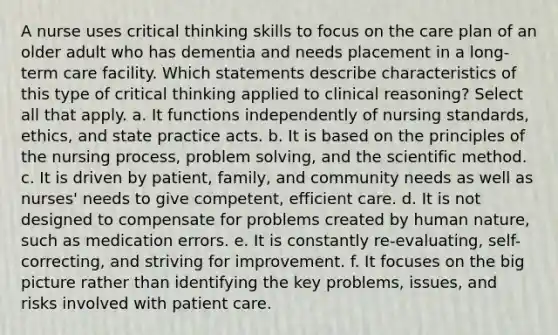 A nurse uses critical thinking skills to focus on the care plan of an older adult who has dementia and needs placement in a long-term care facility. Which statements describe characteristics of this type of critical thinking applied to clinical reasoning? Select all that apply. a. It functions independently of nursing standards, ethics, and state practice acts. b. It is based on the principles of the nursing process, problem solving, and the scientific method. c. It is driven by patient, family, and community needs as well as nurses' needs to give competent, efficient care. d. It is not designed to compensate for problems created by human nature, such as medication errors. e. It is constantly re-evaluating, self-correcting, and striving for improvement. f. It focuses on the big picture rather than identifying the key problems, issues, and risks involved with patient care.