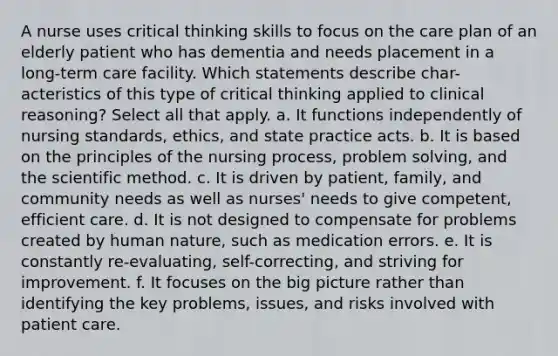 A nurse uses critical thinking skills to focus on the care plan of an elderly patient who has dementia and needs placement in a long-term care facility. Which statements describe char- acteristics of this type of critical thinking applied to clinical reasoning? Select all that apply. a. It functions independently of nursing standards, ethics, and state practice acts. b. It is based on the principles of the nursing process, problem solving, and the scientific method. c. It is driven by patient, family, and community needs as well as nurses' needs to give competent, efficient care. d. It is not designed to compensate for problems created by human nature, such as medication errors. e. It is constantly re-evaluating, self-correcting, and striving for improvement. f. It focuses on the big picture rather than identifying the key problems, issues, and risks involved with patient care.