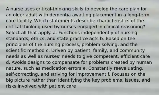 A nurse uses critical-thinking skills to develop the care plan for an older adult with dementia awaiting placement in a long-term care facility. Which statements describe characteristics of the critical thinking used by nurses engaged in clinical reasoning? Select all that apply. a. Functions independently of nursing standards, ethics, and state practice acts b. Based on the principles of the nursing process, problem solving, and the scientific method c. Driven by patient, family, and community needs as well as nurses' needs to give competent, efficient care d. Avoids designs to compensate for problems created by human nature, such as medication errors e. Constantly reevaluating, self-correcting, and striving for improvement f. Focuses on the big picture rather than identifying the key problems, issues, and risks involved with patient care