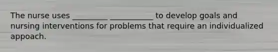 The nurse uses _________ ___________ to develop goals and nursing interventions for problems that require an individualized appoach.