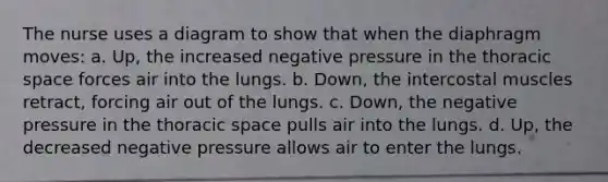 The nurse uses a diagram to show that when the diaphragm moves: a. Up, the increased negative pressure in the thoracic space forces air into the lungs. b. Down, the intercostal muscles retract, forcing air out of the lungs. c. Down, the negative pressure in the thoracic space pulls air into the lungs. d. Up, the decreased negative pressure allows air to enter the lungs.