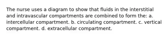 The nurse uses a diagram to show that fluids in the interstitial and intravascular compartments are combined to form the: a. intercellular compartment. b. circulating compartment. c. vertical compartment. d. extracellular compartment.