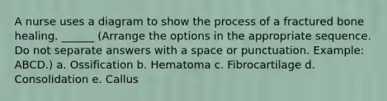 A nurse uses a diagram to show the process of a fractured bone healing. ______ (Arrange the options in the appropriate sequence. Do not separate answers with a space or punctuation. Example: ABCD.) a. Ossification b. Hematoma c. Fibrocartilage d. Consolidation e. Callus