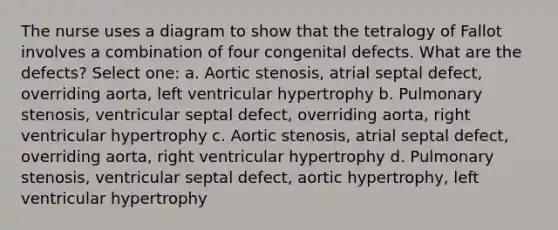 The nurse uses a diagram to show that the tetralogy of Fallot involves a combination of four congenital defects. What are the defects? Select one: a. Aortic stenosis, atrial septal defect, overriding aorta, left ventricular hypertrophy b. Pulmonary stenosis, ventricular septal defect, overriding aorta, right ventricular hypertrophy c. Aortic stenosis, atrial septal defect, overriding aorta, right ventricular hypertrophy d. Pulmonary stenosis, ventricular septal defect, aortic hypertrophy, left ventricular hypertrophy