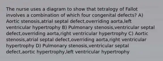 The nurse uses a diagram to show that tetralogy of Fallot involves a combination of which four congenital defects? A) Aortic stenosis,atrial septal defect,overriding aorta,left ventricular hypertrophy B) Pulmonary stenosis,ventricular septal defect,overriding aorta,right ventricular hypertrophy C) Aortic stenosis,atrial septal defect,overriding aorta,right ventricular hypertrophy D) Pulmonary stenosis,ventricular septal defect,aortic hypertrophy,left ventricular hypertrophy