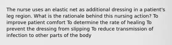 The nurse uses an elastic net as additional dressing in a patient's leg region. What is the rationale behind this nursing action? To improve patient comfort To determine the rate of healing To prevent the dressing from slipping To reduce transmission of infection to other parts of the body