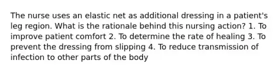 The nurse uses an elastic net as additional dressing in a patient's leg region. What is the rationale behind this nursing action? 1. To improve patient comfort 2. To determine the rate of healing 3. To prevent the dressing from slipping 4. To reduce transmission of infection to other parts of the body